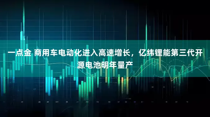 一点金 商用车电动化进入高速增长，亿纬锂能第三代开源电池明年量产