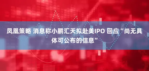 凤凰策略 消息称小鹏汇天拟赴美IPO 回应“尚无具体可公布的信息”