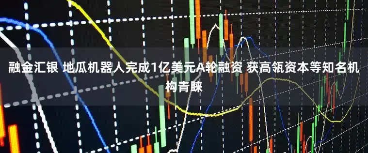 融金汇银 地瓜机器人完成1亿美元A轮融资 获高瓴资本等知名机构青睐