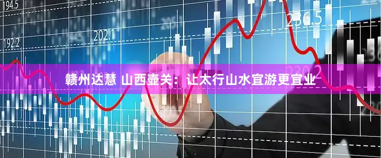 赣州达慧 山西壶关：让太行山水宜游更宜业