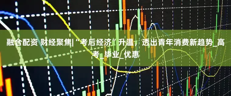 融合配资 财经聚焦|“考后经济”升温，透出青年消费新趋势_高考_毕业_优惠