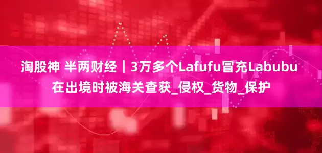 淘股神 半两财经｜3万多个Lafufu冒充Labubu 在出境时被海关查获_侵权_货物_保护
