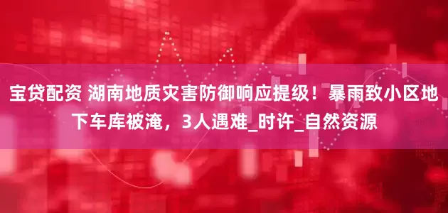 宝贷配资 湖南地质灾害防御响应提级！暴雨致小区地下车库被淹，3人遇难_时许_自然资源