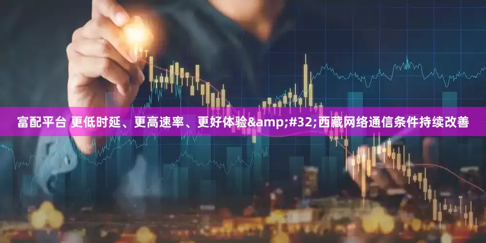 富配平台 更低时延、更高速率、更好体验&#32;西藏网络通信条件持续改善