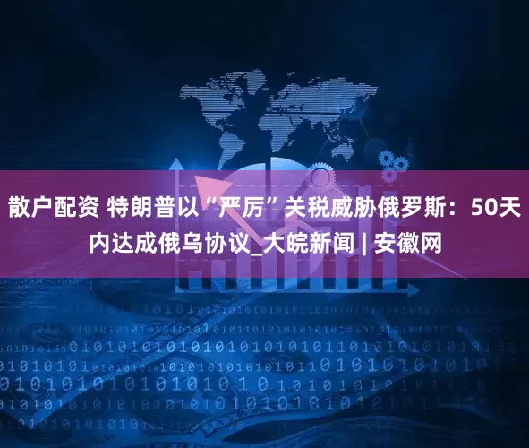 散户配资 特朗普以“严厉”关税威胁俄罗斯：50天内达成俄乌协议_大皖新闻 | 安徽网