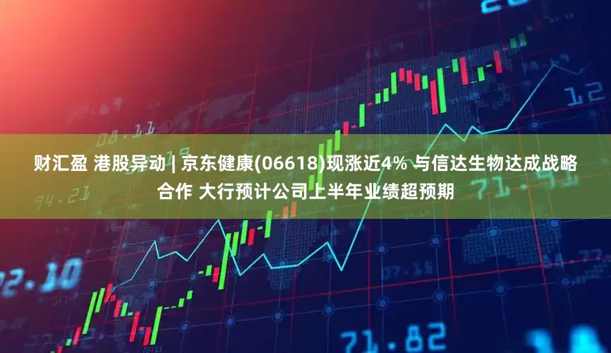 财汇盈 港股异动 | 京东健康(06618)现涨近4% 与信达生物达成战略合作 大行预计公司上半年业绩超预期