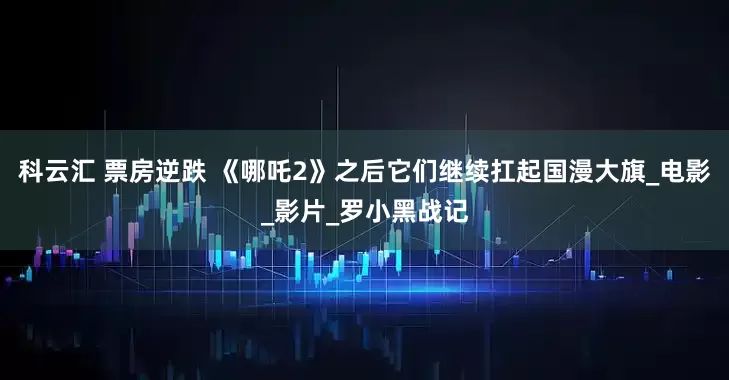 科云汇 票房逆跌 《哪吒2》之后它们继续扛起国漫大旗_电影_影片_罗小黑战记