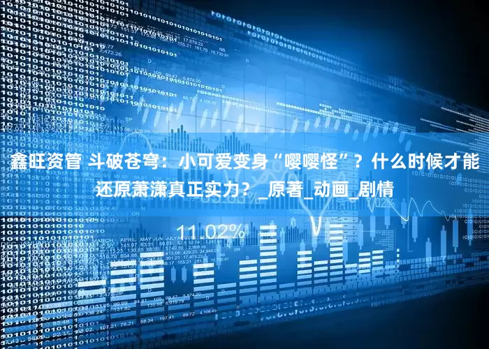鑫旺资管 斗破苍穹：小可爱变身“嘤嘤怪”？什么时候才能还原萧潇真正实力？_原著_动画_剧情