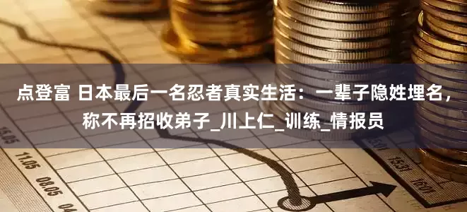 点登富 日本最后一名忍者真实生活：一辈子隐姓埋名，称不再招收弟子_川上仁_训练_情报员
