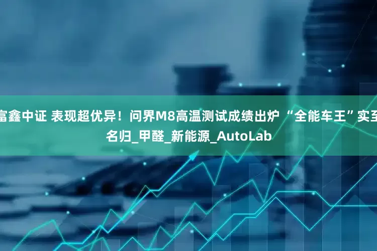 富鑫中证 表现超优异！问界M8高温测试成绩出炉 “全能车王”实至名归_甲醛_新能源_AutoLab