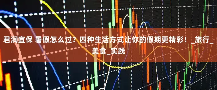 君润宜保 暑假怎么过？四种生活方式让你的假期更精彩！_旅行_美食_实践