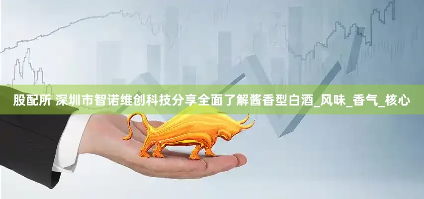股配所 深圳市智诺维创科技分享全面了解酱香型白酒_风味_香气_核心