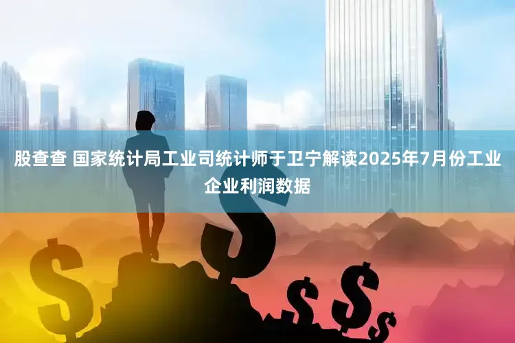 股查查 国家统计局工业司统计师于卫宁解读2025年7月份工业企业利润数据