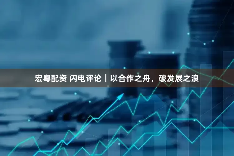 宏粤配资 闪电评论｜以合作之舟，破发展之浪