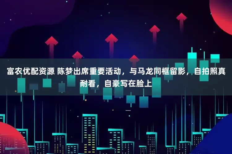 富农优配资源 陈梦出席重要活动，与马龙同框留影，自拍照真耐看，自豪写在脸上