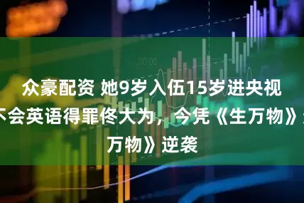 众豪配资 她9岁入伍15岁进央视 因不会英语得罪佟大为，今凭《生万物》逆袭