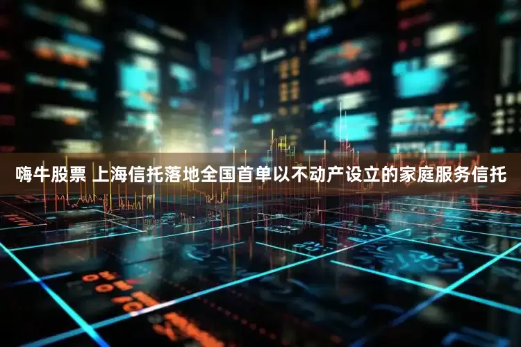 嗨牛股票 上海信托落地全国首单以不动产设立的家庭服务信托