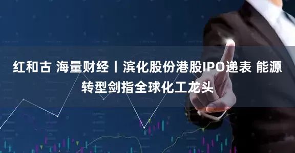 红和古 海量财经丨滨化股份港股IPO递表 能源转型剑指全球化工龙头