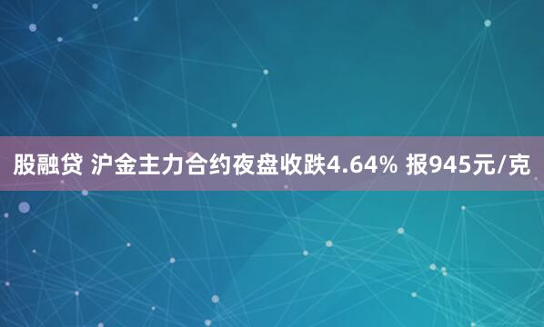 股融贷 沪金主力合约夜盘收跌4.64% 报945元/克
