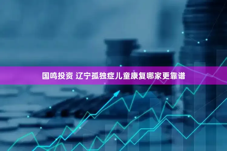 国鸣投资 辽宁孤独症儿童康复哪家更靠谱