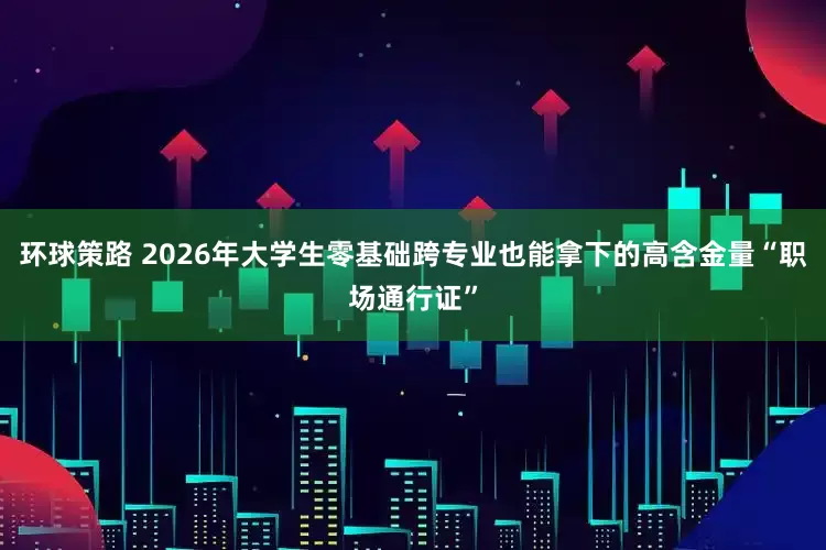 环球策路 2026年大学生零基础跨专业也能拿下的高含金量“职场通行证”