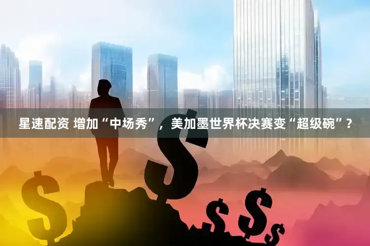 星速配资 增加“中场秀”，美加墨世界杯决赛变“超级碗”？
